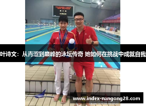 叶诗文：从青涩到巅峰的泳坛传奇 她如何在挑战中成就自我