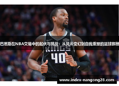 巴恩斯在NBA交易中的起伏与挑战：从风云变幻到自我重塑的篮球旅程