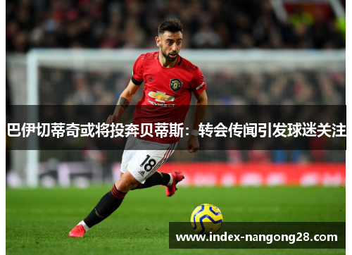 巴伊切蒂奇或将投奔贝蒂斯：转会传闻引发球迷关注