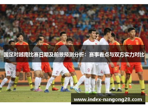 国足对越南比赛日期及前景预测分析：赛事看点与双方实力对比