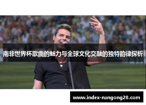南非世界杯歌曲的魅力与全球文化交融的独特韵律探析