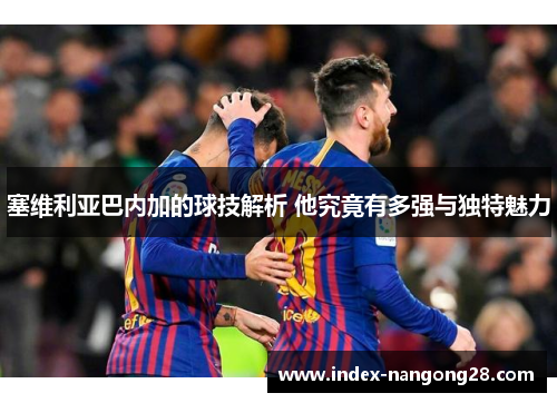 塞维利亚巴内加的球技解析 他究竟有多强与独特魅力