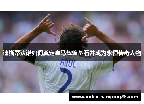 迪斯蒂法诺如何奠定皇马辉煌基石并成为永恒传奇人物